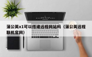 丰城蒲公英x1可以搭建远程网站吗（蒲公英远程联机官网）